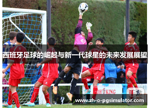 西班牙足球的崛起与新一代球星的未来发展展望