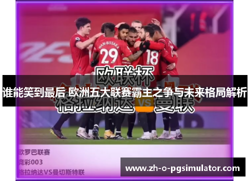 谁能笑到最后 欧洲五大联赛霸主之争与未来格局解析