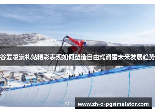 谷爱凌崇礼站精彩表现如何塑造自由式滑雪未来发展趋势