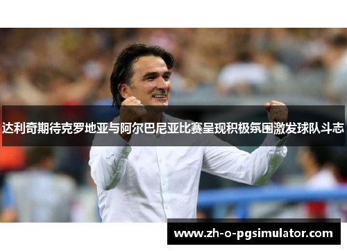 达利奇期待克罗地亚与阿尔巴尼亚比赛呈现积极氛围激发球队斗志