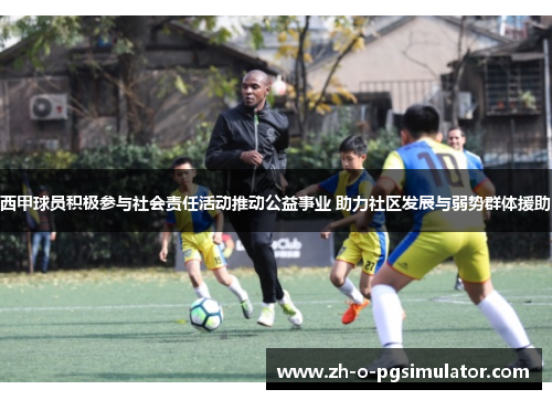 西甲球员积极参与社会责任活动推动公益事业 助力社区发展与弱势群体援助