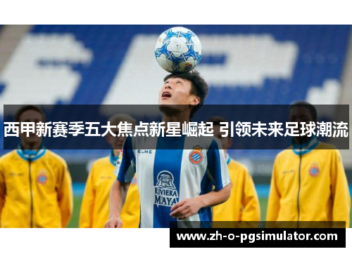西甲新赛季五大焦点新星崛起 引领未来足球潮流