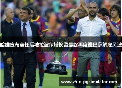 哈维宣布离任后被拉波尔塔挽留最终再度遭巴萨解雇风波