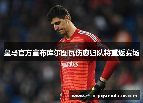 皇马官方宣布库尔图瓦伤愈归队将重返赛场