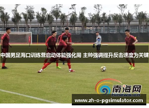 中国男足海口训练营启动体能强化周 主帅强调提升反击速度为关键