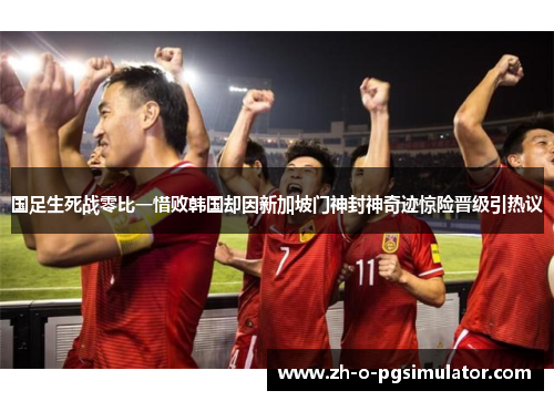国足生死战零比一惜败韩国却因新加坡门神封神奇迹惊险晋级引热议 国足生死战零比一惜败韩国却因新加坡门神封神奇迹惊险晋级引热议