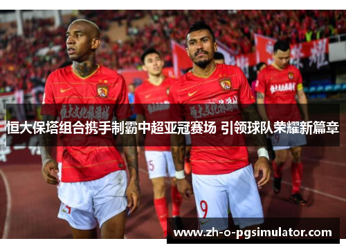 恒大保塔组合携手制霸中超亚冠赛场 引领球队荣耀新篇章 恒大保塔组合携手制霸中超亚冠赛场 引领球队荣耀新篇章