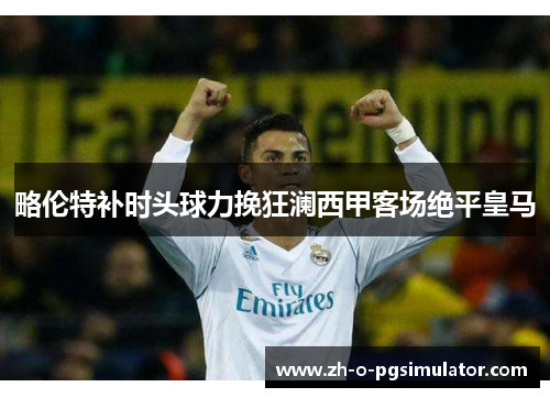 略伦特补时头球力挽狂澜西甲客场绝平皇马 略伦特补时头球力挽狂澜西甲客场绝平皇马